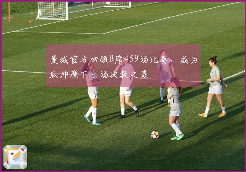 曼城官方回顾B席459场比赛，成为瓜帅麾下出场次数之最