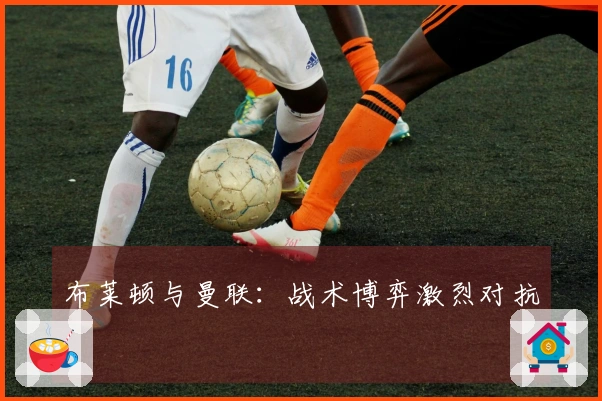 布莱顿与曼联：战术博弈激烈对抗