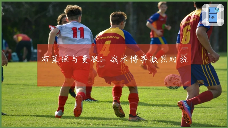 布莱顿与曼联：战术博弈激烈对抗